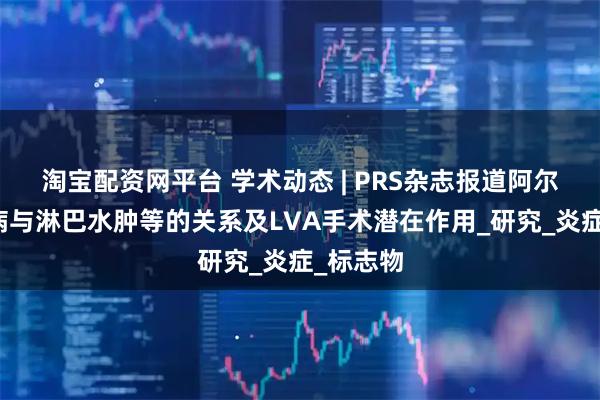 淘宝配资网平台 学术动态 | PRS杂志报道阿尔茨海默病与淋巴水肿等的关系及LVA手术潜在作用_研究_炎症_标志物