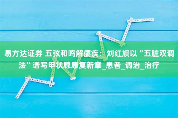 易方达证券 五弦和鸣解瘿疾：刘红旗以“五脏双调法”谱写甲状腺康复新章_患者_调治_治疗