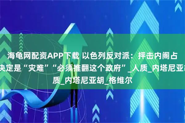 海龟网配资APP下载 以色列反对派：抨击内阁占领加沙的决定是“灾难”“必须推翻这个政府”_人质_内塔尼亚胡_格维尔