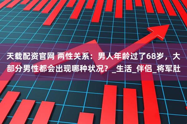 天载配资官网 两性关系：男人年龄过了68岁，大部分男性都会出现哪种状况？_生活_伴侣_将军肚