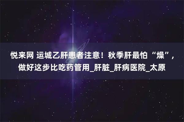 悦来网 运城乙肝患者注意！秋季肝最怕 “燥”，做好这步比吃药管用_肝脏_肝病医院_太原