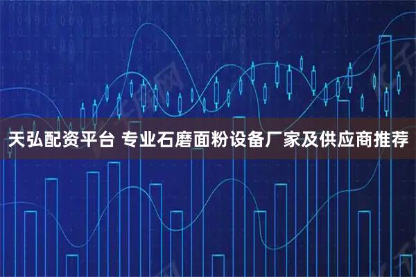 天弘配资平台 专业石磨面粉设备厂家及供应商推荐